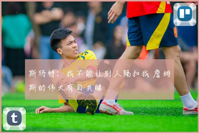 斯玛特：我不能让别人隔扣我 詹姆斯的伟大有目共睹